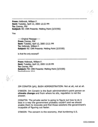 From: Holbrook, William F.
Sent: Tuesday, April 12, 2005 12:22 PM
To: Cooney, Phil
Subject: RE: CNN Presents: Melting Point (3/37/05)
Yes

      ..... Original Message ......
      From: Cooney, Phil
      Sent: Tuesday, April 12, 2005 12:21 PM
      To: Holbrook, William F.
      Subject: RE: CNN Presents: Melting Point (3/37/05)

      is that the only excerpt?


      From: Holbrook, William F.
      Sent: Tuesday, April 12, 2005 12:20 PM
      To: Cooney, Phil
      Subject: FW: CNN Presents: Melting Point (3/37/05)




      3IM CONATIN (ph), BUSH ADMINISTRATION: Not at all, not at all.
      O’BRIEN’ Jim Conatin is the Bush administration’s point person on
      climate change and from where he sits, regulation is not the
      answer.

      CONATIN: The private sector is going to figure out how to do it
      best in a way the government probably couldn’t and we should
      enable them to innovate and find those solutions the government’s
      incapable of figuring out faster.

      O’BRIEN: The concern is the economy, that burdening U.S.



                                                                   CEQ 006948
 