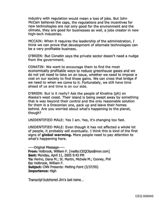 industry with regulation would mean a loss of jobs. But John
McCain believes the caps, the regulations and the incentives for
new technologies are not only good for the environment and the
climate, they are good for businesses as well, a jobs creator in new
high-tech industries.
MCCAIN: When it requires the leadership .of the administration, I
think we can prove that development of alternate technologies can
be a very profitable business.

O’BRIEN: But Conatin says the private sector doesn’t need a nudge
from the government.
CONATIN: We want to encourage them to find the most
economically profitable ways to reduce greenhouse gases and we
do not yet need to take on an issue, whether we need to impose a
cost on our society to find those gains. We can cross that bridge if
we need to when we come to it. Fortunately, we still have time
ahead of us and time is on our side.
O’BRIEN: But is it really? Ask the people of Kivalina (ph) on
Alaska’s west coast. Their island is being swept away by something
that is way beyond their control and the only reasonable solution
for them is a Draconian one, pack up and leave their homes
behind. Are you worried about what’s happening to the planet,
though?

UNIDENTIFIED MALE: Yes I am..Yes, it’s changing too fast.

UNIDENTIFIED MALE: Even though it has not affected a whole lot
of people, it probablywill eventually. I think this is kind of the first
signs of ~jIobal warmin{j. More people need to pay attention to
what’s happening here.

..... Original Message .....
From-" Holbrook, William F. [mailto:CEQClips@msn.com]
Sent: Monday, April 11, 2005 9:43 PM
To-’ Perino, Dana M.; St. Martin, Michele M.; Cooney, Phil
C¢: Holbrook, William F.
Subject: CNN Presents: Melting Point (3/37/05)
Importance: High

Transcript butchered Jim’s last name...


                                                                    CEQ 006949
 