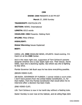 CNN

               SHOW: CNN PRESENTS 8:00 PM EST

                      March 27, 2005 Sunday

TRANSCRIPT: 032701CN.V79

SECTION: NEWS; International

LENGTH: 6515 words

HEADLINE: CNN Presents: Melting Point

BYLINE: Miles O’Brien

HIGHLIGHT:

Global Warming Issues E×plained

BODY:


CAROL LIN, CNN HEADLINE NEWS, ATLANTA: Good evening. I’m
Carol Lin at the CNN Center.

And in the news right now, supporters of Terri Schiavo’s parents
disagree whether she is near death right now. Their lawyer, David
Gibbs, says she is declining rapidly. But others say she is fighting
to stay alive.

Florida Governor Jeb Bush says he has done everything possible.

(BEGIN VIDEO CLIP)

JEB BUSH, GOVERNOR OF FLORIDA: I cannot violate a court order.
I don’t have powers from the United States Constitution, or, for
that matter, from the Florida Constitution that would allow me to
intervene after a decision has been made.

(END VIDEO CLIP)
LIN: Terri Schiavo is now in her tenth day without a feeding tube.

Easter Sunday is over now at the Vatican, and an ailing Pope John


                                                                 CEQ 006950
 