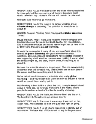 UNIDENTIFIED MALE: We haven’t seen any cities where people had
to move yet, but there are several of them in Louisiana that I
would believe in my children’s lifetime will have to be relocated.

O’BRIEN: And where we go from here.

UNIDENTIFIED MALE: The issue is no longer whether or not
climate change is occurring. The question is, what do we do
about it?
O’BRIEN: Tonight, "Melting Point: Tracking the Global Warming
Threat."

MILES O’BRIEN, HOST: Hello, and welcome from the tropical and
troubled shores of Tuvalu in the South Pacific. I’m Miles O’Brien.
And it’s troubled because this island nation might not be here in 50
or 100 years, thanks to global warming.

It would be no surprise if many of you were confused about this
subject of global warming. For years environmentalists,
scientists, governments and corporations have debated whether it
was happening at all, whether humans were making it worse, what
the effects might be, and then, finally, what, if anything, to do
about it.

But now the scientific debate is largely over. There is overwhelming
consensus that the threat is real, that humans are at least part of
the cause, and that something must be done.

We’ve talked to a lot experts -- scientists who study global
warming -- and you’.ll hear their views on how to prevent a ruined
world, as one of them starkly put it.

But the story is best told in a place like this, trying to keep its head
above a rising sea. Or far away from here in the Arctic, where
people depend on a sheet of ice that is steadily shrinking.

UNIDENTIFIED MALE: The ice is just like our land. We live on it.
We hunt from it. We retrieve our animals over it.
UNIDENTIFIED MALE: The more it warms up, it warmed up the
ocean here. And it started to melt and just kept right on going.

UNIDENTIFIED MALE: A lot of what’s happening is literally out of
our control. We have kind of like almost no say in the process of


                                                                    CEQ 006952
 