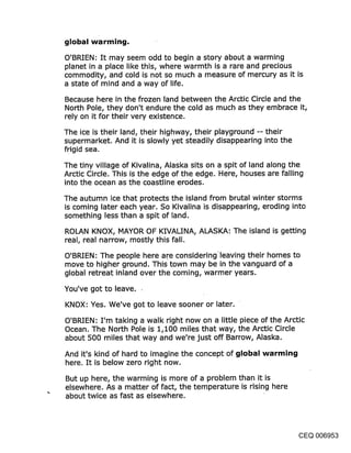 global warming.

O’BRIEN: It may seem odd to begin a story about a warming
planet in a place like this, where warmth is a rare and precious
commodity, and cold is not so much a measure of mercury as it is
a state of mind and a way of life.
Because here in the frozen land between the Arctic Circle and the
North Pole, they don’t endure the cold as much as they embrace it,
rely on it for their very existence.
The ice is their land, their highway, their playground -- their
supermarket. And it is slowly yet steadily disappearing into the
frigid sea.

The tiny village of Kivalina, Alaska sits on a spit of land along the.
Arctic Circle. This is the edge of the edge. Here, houses are falling
into the ocean as the coastline erodes.

The autumn ice that protects the island from brutal winter storms
is coming later each year. So Kivalina is disappearing, eroding into
something less than a spit of land.

ROLAN KNOX, MAYOR OF KIVALINA, ALASKA: The island is getting
real, real narrow, mostly this fall.

O’BRIEN: The people here are considering’leaving their homes to
move to higher ground. This town may be in the vanguard of a
global retreat inland over the coming, warmer years.

You’ve got to leave.
KNOX: Yes. We’ve got to leave sooner or later.

O’BRIEN: I’m taking a walk right now on a little piece of the Arctic
Ocean. The North Pole is 1,100 miles that way, the Arctic Circle
about 500 miles that way and we’re just off Barrow, Alaska.

And it’s kind of hard to imagine the concept of global warming
here. It is below zero right now.

But up here, the warming is more of a problem than it is
elsewhere. As a matter of fact, the temperature is rising here
about twice as fast as elsewhere.




                                                                 CEQ 006953
 