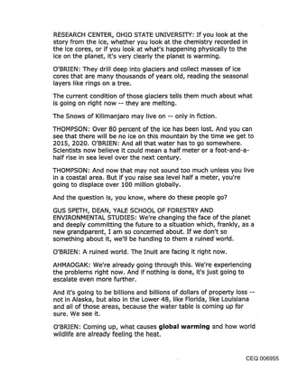 RESEARCH CENTER, OHIO STATE UNIVERSITY: If you look at the
story from the ice, whether you look at the chemistry recorded in
the ice cores, or if you look at what’s happening physically to the
ice on the planet, it’s very clearly the planet is warming.

O’BRIEN: They drill deep into glaciers and collect masses of ice
cores that are many thousands of years old, reading the seasonal
layers like rings on a tree.

The current condition of those glaciers t~lls them much about what
is going on right now -- they are melting.

The Snows of Kilimanjaro may live on -- only in fiction.

THOMPSON: Over 80 percent of the ice has been lost. And you can
see that there will be no ice on this mountain by the time we get to
2015, 2020. O’BRIEN: And all that water has to go somewhere.
Scientists now believe it could mean a half meter or a foot-and-a-
half rise in sea level over the next century.
THOMPSON: And now that may not sound too much unless you live
in a coastal area. But if you raise sea level half a meter, you’re
going to displace over 100 million globally..

And the question is, you know, where do these peOple go?

GUS SPETH, DEAN, YALE SCHOOL OF FORESTRY AND
ENVIRONMENTAL STUDIES: We’re changing the face of the planet
and deeply committing the future to a situation which, frankly, as a
new grandparent, I am so concerned about. If we don’t so
something about it, we’ll be handing to them a ruined’ world.

O’BRIEN: A ruined world. The Inuit are facing it right now.

AHMAOGAK: We’re already going through this. We’re experiencing
the problems right now. And if nothing is done, it’s just going to
escalate even more further.
And it’s going to be billions and billions of dollars of property loss --
not in Alaska, but also in the Lower 48, like Florida, like Louisiana
and all of those areas, because the water table is coming up for
sure. We see it.
O’BRIEN: Coming up, what causes global warming and how world
wildlife are already feeling the heat.


                                                                       CEQ 006955
 