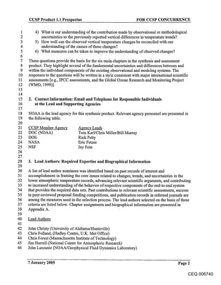 CCSP Product 1.1 Prospectus                                        FOR CCSP CONCURRENCE

 1       4) What is our understanding of the contribution made by observational or methodological
 2          uncertainties to the previously reported vertical differences in temperature trends?
 3       5) How well can the observed vertical temperature changes be reconciled with our
 4          understanding of the causes of these changes?
 5       6) What measures can be taken to improve the understanding of observed changes?
 6
 7    These questions provide the basis for the six main chapters in the synthesis and assessment
  8   product. They highlight several of the fundamental uncertainties and differences between and
  9   within the individual components of the existing observational and modeling systems. The
 10   responses to the questions will be written in a style consistent with major international scientific
 11   assessments [e.g., IPCC assessments, and the Global Ozone Research and Monitoring Project
 12   (WMO, 1999)].
 13
 14
 15   2. Contact Information: Email and Telephone for Responsible Individuals
 16      at the Lead and Supporting Agencies
 17
18    NOAA is the lead agency for this synthesis product. Relevant agency personnel are presented in
19    the following table:
20
21    CCSP Member Agency            Agency Leads
22    DOC (NOAA)                    Tom Karl/Chris Miller/Bill Murray
23    DOE                           Rick Petty
24    NASA                          Eric Fetzer
25    NSF                           Jay Fein
26
27
28    3. Lead Authors: Required Expertise and Biographical Information
29
30    A list of lead author nominees was identified based on past records of interest and
31    accomplishment in framing the core issues related to changes, trends, and uncertainties in the
32    lower atmospheric temperature records, advancing relevant scientific arguments, and contributing
33    to increased understanding of the behavior of respective components of the end-to-end system
34    that provides the required data sets. Past contributions to relevant scientific assessments, success
35    in peer-reviewed proposal funding competitions, and publication records in refereed journals are
36    among the measures used in the selection process. The lead authors selected on the basis of these
37    criteria are listed below. Chapter assignments and biographical information are presented in
38    Appendix A.
39
40    Lead Authors
41
42    John Christy (University of Alabama/Huntsville)
43    Chris Folland, (Hadley Centre, U.K. Met Office)
44    Chris Forest (Massachusetts Institute of Technology)
45    Jim Hurrell (National Center for Atmospheric Research)
46    John Lanzante (NOAA/Geophysical Fluid Dynamics Laboratory)


      7 January 2005                                                                              Page 2

                                                                                                        CEQ 006740
 