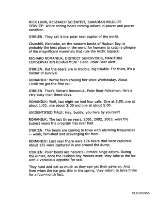 NICK LUNN, RESEARCH SCIENTIST, CANADIAN WILDLIFE
SERVICE: We’re seeing bears coming ashore in poorer and poorer
condition.

O’BRIEN: They call it the polar bear capital of the world.

Churchill, Manitoba, on the western banks of Hudson Bay, is
probably the best place in the world for humans to catch a glimpse
of the magnificent mammals that rule the Arctic icepack.

RICHARD ROMANIUK, DISTRICT SUPERVISOR, MANITOBA
CONSERVATION DEPARTMENT: Hello. Polar Bear Alert.

O’BRIEN: But the bears are in trouble, big trouble. For them, it’s a
matter of survival.
ROMANIUK: We’ve been chasing her since Wednesday. About
10:00 we got the first call.

O’BRIEN: That’s Richard Romaniuk, Polar Bear Policeman. He’s a
very busy man these days.

ROMANIUK: Well, last night we had four calls. One at 5:00, one at
about 1:00, one about 3:00 and one at about 5:00.

UNIDENTIFIED MALE: Hey, buddy, you here by yourself?.

ROMANIUK: The last three years, 2001, 2002, 2003, were the
busiest years the program has ever had.

O’BRIEN: The bears are coming to town with alarming frequencies
-- weak, famished and scavenging for food.

ROMANIUK: Last year there were 176 bears that were captured.
About 135 were captured in and around the dump.

O’BRIEN: Polar bears are nature’s ultimate binge eaters. During
the winter, once. the Hudson Bay freezes over, they take to the ice
with a voracious appetite for seal.

They hunt and eat as much as they can get their paws on. And
then when the ice gets thin in the spring, they return to terra firma
for a four-month fast.




                                                                   CEQ 006956
 