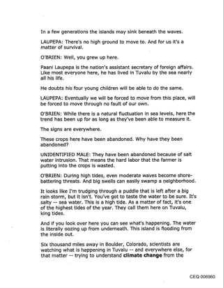 In a few generations the islands may sink beneath the waves.

LAUPEPA: There’s no high ground to move to. And for us it’s a
matter of survival.
O’BRIEN: Well, you grew up here.
Paani Laupepa is the nation’s assistant secretary of foreign affairs.
Like most everyone here, he has lived in Tuvalu by the sea nearly
all his life.
He doubts his four young children will be able to do the same.
LAUPEPA: Eventually we will be forced to move from this place, will
be forced to move through no fault of our own.

O’BRIEN: While there is a natural fluctuation in sea levels, here the
trend has been up for as long as they’ve been able to measure it.
The signs are everywhere.
These crops here have been abandoned. Why have they been
abandoned?
UNIDENTIFIED MALE: They have been abandoned because of salt
water intrusion. That means the hard labor that the farmer is
putting into the crops is wasted.
O’BRIEN: During high tides, even moderate waves become shore-
battering threats. And big swells can easily swamp a .neighborhood.

It looks like I’m trudging through a puddle that is left after a big
rain storm, but it isn’t. You’ve got to taste the water to be sure. It’s
salty -- sea water. This is a high tide. As a matter of fact, it’s one
of the highest tides of the year. They call them here.on Tuvalu,
king tides.

And if you look over here you can see what’s happening. The water
is literally oozing UP from underneath. This island is flooding from
the inside out.
Six thousand miles away in Boulder, Colorado, scientists are
watching what is happening in Tuvalu -- and everywhere else, for
that matter -- trying to understand climate cl~an~je from the



                                                                    CEQ 006960
 