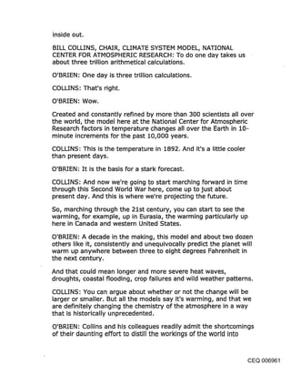inside out.

BILL COLLINS, CHAIR, CLIMATE SYSTEM MODEL, NATIONAL
CENTER FOR ATMOSPHERIC RESEARCH: To do one day takes us
about three trillion arithmetical calculations.

O’BRIEN: One day is three trillion calculations.

COLLINS: That’s right.

O’BRIEN: Wow.

Created and constantly refined by more than 300 scientists all over
the world, the model here at the National Center for Atmospheric
Research factors in temperature changes all over the Earth in 10-
minute increments for the past 10,000 years.
COLLINS: This is the temperature in 1892. And it’s a little cooler
than present days.

O’BRIEN: It is the basis for a stark forecast.

COLLINS: And now we’re going to start marching forward in time
through this Second World War here, come up to just about
present day. And this is where we’re projecting the future.

So, marching through the 21st century, you can start to see the
warming, for example, up in Eurasia, the warming particularly up
here in Canada and western United States,

O’BRIEN: A decade in the making, this model and about two dozen
others like it, consistently and unequivocally predict the planet will
warm up anywhere between three to eight degrees Fahrenheit in
the next century.

And that could mean longer and more severe heat waves,
droughts, coastal flooding, crop failures and wild weather patterns.

COLLINS: You can argue about whether or not the change will be
larger or smaller. But all the models say it’s warming, and that we
are definitely changing .the chemistry of the atmosphere in a way
that is historicallY/unprecedented.

O’BRIEN: Collins and his colleagues readily admit the shortcomings
of their daunting effort to distill the workings of the world into


                                                                   CEQ 006961
 
