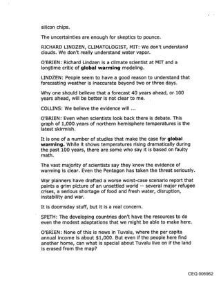 silicon chips,
The uncertainties are enough for skeptics to pounce.

RICHARD LINDZEN, CLIMATOLOGIST, MIT: We don’t understand
clouds. We don’t really understand water vapor.

O’BRIEN: Richard Lindzen is a climate scientist at MIT and a
Iongtime critic of ~jIol~al ~varrnit~{j modeling.

LINDZEN: People seem to have a good reason to understand that
forecasting weather is inaccurate beyond two or three days.
Why one should believe that a forecast 40 years ahead, or 100
years ahead, will be better is not clear to me.
COLLINS: We believe the evidence will ...

O’BRIEN: Even when scientists look back there is debate. This
graph of 1,000 years of northern hemisphere temperatures is the
latest skirmish.
It is one of a number of studies that make the case for global
wartmin~j. While it shows temperatures rising dramatically during
the past 100 years, there are some who say it is based on faulty
math.
The vast majority of scientists say they know the evidence of
warming is clear. Even the Pentagon has taken the threat seriously.

War planners have drafted a worse worst-case scenario report that
paints a grim picture of an unsettled world -- several major refugee
crises, a serious shortage of food and fresh water, disruption,
instability and war.

It is doomsday stuff, but it is a real concern.

SPETH: The developing countries don’t have the resources to do
even the modest adaptations that we might be able to make here.
O’BRIEN: None of this is news in Tuvalu, where the per capita
annual income is about $1,000. But even if the people here find
another home, can what is special about Tuvalu live on if the land
is erased from the map?




                                                                  CEQ 006962
 