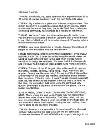 will make it worse.
THOMAS: So literally, you could come up with anywhere from 21 to
44 inches of relative sea level rise in the next 50 to 100 years.
O’BRIEN: Big numbers in a place that is home to big numbers. Two
million people live in.coastal Louisiana. But slowly, quietly, people
are leaving the places they love, places like Shell Beach, where an
old fishing community has dwindled to a handful of fisherman.

THOMAS: We haven’t seen any cities where people had to move
yet, but there are several of them in Louisiana that I would believe
in my children’s lifetime will have to be relocated. It’s going to be a
massive relocation effort.

O’BRIEN: Now think globally for a minute. Consider the millions of
people all over the world who live near the sea.

LONNIE THOMPSON, SENIOR RESEARCH SCIENTIST, BYRD POLAR
RESEARCH CENTER: I think this is the thing that really makes our
world so much different than in the past when we had natural
variations in things like sea level. We never had 6.3 billion people
and we never had millions of those people living right at sea level.

O’BRIEN: Thirteen of the 17 largest cities in the world sit right on
the water. Jakarta, Bombay, Hong Kong, Tokyo, New York, Los
Angeles. So why are the seas rising? It’s not as if the icebergs that
are currently in the ocean are melting. That would be no different
than this glass. If the ice melts, it doesn’t cause this cup to runneth
over. No, the ice that is the problem is the ice that is on land, in
this .case, the ice bucket. Add some ice to the drink and very
quickly, you’ve got a big mess. In the case of the planet, the ice
bucket is Antarctica.

RUSS SCHNELL, CLIMATE MONITORING AND DIAGNOSTICS LAB,
NOAA: That’s where the real ice is. People may not realize that
there’s two miles of ice in Antarctica. That’s two miles, not two
feet, two miles thick. That’s a lot of ice spread over a huge area. If
and when that starts breaking and moving out and melting, then
you’re going to see sea level changes.

O’BRIEN: So what if the seas rise a foot-and-a-half over the next
century? What will be the cost to us all? The UN estimates
somewhere between 20 and $150 billion in property damage in the



                                                                CEQ 006964
 