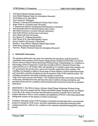 CCSP Product 1.1 Prospectus                                   FOR CCSP CONCURRENCE

 1    Carl Meats (Remote Sensing Systems)
 2    Jerry Meehl (National Center for Atmospheric Research)
 3    David Parker (U.K. Met Office)
 4    Joyce Penner (U. Michigan)
 5    Thomas C. Peterson (NOAA/National Climatic Data Center)
 6    Roger Pielke Sr. (Colorado State University)
 7    V. Ramaswamy (NOAA/Geophysical Fluid Dynamics Laboratory)
 8    Dick Reynolds (NOAA/National Climatic Data Center)
 9    Ben Santer (Lawrence Livermore National Laboratory)
10    Dian Seidel (NOAA Air Resources Laboratory)
11    Steve Sherwood (Yale University)
 12   Roy Spencer (U. Alabama-Huntsville)
 13   Peter Thorne (U.K. Met Office/Hadley Centre)
 14   Kostya Vinnikov (University of Maryland)
 15   Russell S. Vose (NOAA/National Climatic Data Center)
 16   Frank Wentz (Remote Sensing Systems
 17   Tom M.L. Wigley (National Center for Atmospheric Research)
 18
 19
20    4. Stakeholder Interactions
21
22    The questions addressed by the report were framed by the lead agency with the benefit of
23    consultation from members of the Climate Change Science Program (CCSP) Office, the NOAA
24    Science Advisory Board Climate Monitoring Working Group1, and participants at a workshop on
25    Reconciling Vertical Temperature Trends that was held at NOAA’s National Climati( Data
26    Center (NCDC) on 27-29 October 2003, and attended by 55 scientific experts from academia, the
27    U.S. government, the private sector, and several scientific experts from other countries. The
28    workshop was designed to address a broad range of issues related to vertical temperatures trends,
 29   and it provided a scientific foundation for the development of this CCSP synthesis product. The
30    workshop presentations and results of breakout groups are posted on
31    <http://www.ncdc.noaa.gov/oa/rvtt.html>. The workshop assessed the current state of knowledge
32    on this topic, identified near-term and long-term steps to address existing uncertainties, and
33    provided a framework for a synthesis and assessment product structured around the six questions
34    listed above.
35
36    [FOOTNOTE 1: The NOAA Science Advisory Board Climate Monitoring Working Gro~ap,
37    which has since been merged with the Climate and Global Change Working Group, was charged
38    to provide, in the context of national and international activities, scientific advice and broad
39    program direction to NOAA on the condition and capabilities of NOAA’s observing systems/data
40    management systems for the purpose of climate monitoring.]
41
42    In addition, Principals on the CCSP Interagency Committee provided input from a governmental
43    perspective during the CCSP review, and other stakeholders provided input during the public
44    comment period (see <add url> for a collation of the comments submitted during public comment
45    period).
46


      7 January 2005                                                                         Page 3

                                                                                                   CEQ 006741
 