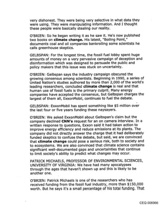 very dishonest. They were being very selective in what data they
were using. They were manipulating information. And I thought
these people were basically stealing our reality.
O’BRIEN: So he began writing it as he saw it. He’s now published
two books on climate change. His latest, "Boiling Point,"
documents coal and oil companies bankrolling some scientists he
calls greenhouse skeptics.
GELBSPAN: For the longest time, the fossil fuel lobby spent huge
amounts of money on a very pervasive campaign of deception and
disinformation which was designed to persuade the public and
policy makers that this issue was stuck on uncertainty.

O’BRIEN’. Gelbspan says the industry campaign obscured the
growing consensus among scientists. Beginning in 1990, a series of
United Nation’s studies authored by more than 2,000 of the world’s
leading researchers, concluded climate change is real and that
human use of fossil fuels is the primary culprit. Many energy
companies have accepted the consensus, but Gelbspan charges the
largest of them all, ExxonMobil, continues to fuel the debate.

GELBSPAN: ExxonMobil has spent something like $5 million over
the last four or five years funding these naysayers.

O’BRIEN: We asked ExxonMobil about Gelbspan’s claim but the
company declined CNN’$ request for an on camera interview. In a
written response to questions, Exxon said it had taken action to
improve energy efficiency and reduce emissions at its plants. The
company did not directly answer the charge that it had deliberately
funded skeptics to confuse the debate, but said, we are convinced
that climate change could pose a serious risk, both to society and
to ecosystems. We are also convinced that climate science contains
significant well-documented gaps and uncertainties that continue
to limit society’s ability to predict what changes may occur.

PATRICK MICHAELS, PROFESSOR OF ENVIRONMENTAL SCIENCES,
UNIVERSITY OF VIRGINIA: We have had many apocalypses
through the ages that haven’t shown up and this is likely to be
another one.

O’BRIEN: Patrick Michaels is one of the researchers who has
received funding from the fossil fuel industry, more than $150,000
worth. But he says it’s a small percentage of his total funding. That


                                                                   CEQ 006966
 