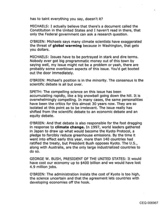 has to taint everything you say, doesn’t it?

MICHAELS: I actually believe that there’s a document called the
Constitution in the United States and I haven’t read in there, that
only the Federal government can ask a research question.

O’BRIEN: Michaels says many climate scientists have exaggerated
the threat of ~llobal warmin{j because in Washington, that gets
you dollars.

MICHAELS: Issues have to be portrayed in stark and dire terms.
Nobody ever got big programmatic money out of this town by
saying well, my issue might not be a problem or yeah, there are
probably some overblown aspects of this issue. You’d get booted
out the door immediately.

O’BRIEN.’ Michael’s position is in the minority. The consensus is the
scientific debate is all but over.

SPETH: The compelling science on this issue has been
accumulating rapidly, like a big snowball going down the hill. It is
overwhelmingly compelling. In many cases, the same personalities
have been the critics for this almost 30 years now. They are so
isolated at this point as to be irrelevant. The issue really has
shifted from the scientific debate to an economic debate and an
equity debate.

O’BRIEN: And that debate is also responsible for the foot dragging
in response to climate ¢l~an{je. In 1997,world leaders gathered
in Japan to draw up what would become the Kyoto Protocol, a
pledge to forcibly reduce greenhouse emissions. By the time it
went into effect early this year, more than 140 countries had
ratified the treaty, but President Bush opposes Kyoto. The U.S.,
along with Australia, are the only large industrialized countries to
do so.

GEORGE W. BUSH, PRESIDENT OF THE UNITED STATES: It would
have cost our economy up to $400 billion and we would have lost
4.9 million jobs.

O’BRIEN: The administration insists the cost of Kyoto is too high,
the science uncertain and that the agreement lets countries with
developing economies off the hook.




                                                              CEQ 006967
 