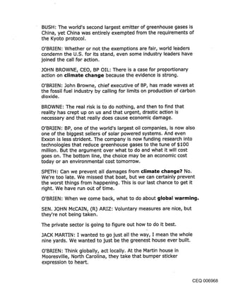 BUSH: The world’s second largest emitter of greenhouse gases is
China, yet China was entirely exempted from the requirements of
the Kyoto protocol.
O’BRIEN: Whether or not the exemptions are fair, world leaders
condemn the U.S. for its stand, even some industry leaders have
joined the call for action.

JOHN BROWNE, CEO, BP OIL: There is a case for proportionary
action on climate change because the evidence is strong.

O’BRIEN: John Browne, chief executive of BP, has made waves at
the fossil fuel industry by calling for limits on production of carbon
dioxide.

BROWNE: The real risk is I~o do nothing, and then to find that
reality has crept up on us and that urgent, drastic action is
necessary and that really does cause economic damage.
O’BR!EN: BP, one of the world’s largest oil companies, is now also
one of the biggest sellers of solar powered systems. And even
Exxon is less strident. The company is now funding research into
technologies that reduce greenhouse gases to the tune of $100
million. But the argument over what to do and what it will cost
goes on. The bottom line, the choice may be an economic cost
today or an environmental cost tomorrow.

SPETH: Can we prevent all damages from climate change? No.
We’re too late. We missed that boat, but we can certainly prevent
the worst things from happening. This is our last chance to get it
right. We have run oct of time.

O’BRIEN: When we come back, what to do about global warming.
SEN. JOHN McCAIN, (R) ARIZ: Voluntary measures are nice, but
they’re not being taken.

The private sector is going to figure out how to do it best.

JACK MARTIN: I wanted to go just all the way, I mean the whole
nine yards. We wanted to just be the greenest house ever built.

O’BRIEN: Think globally, act locally. At the Martin house in
Mooresville, North Carolina, they take that bumper sticker
expression to heart.


                                                                  CEQ 006968
 