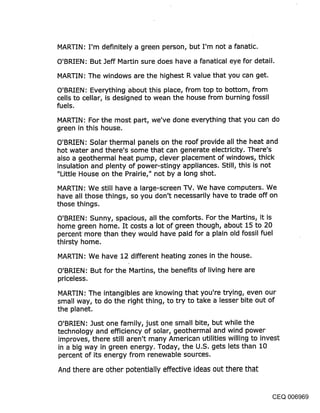 MARTIN: I’m definitely a green person, but I’m not a fanatic,
O’BRIEN: But Jeff Martin sure.does have a fanatical eye for detail.

MARTIN: The windows are the highest R value that you can get.

O’BRIEN: Everything about this place, from top to bottom, from
cells to cellar, is designed to wean the house from burning fossil
fuels.

MARTIN: For the most part, we’ve done everything that you can do
green in this house.

O’BRIEN: Solar thermal panels on the roof provide all the heat and
hot water and there’s some that can generate electricity. There’s
also a geothermal heat pump, clever placement of windows, thick
insulation and plenty of power-stingy appliances. Still, this is not
"Little House on the Prairie," not by a long shot.

MARTIN: We still have a large-screen TV. We have computers. We
have all those things, so you don’t necessarily have to trade off on
those things.

O’BRIEN: Sunny, spacious, all the comforts. For the Martins, it is
home green home. It costs a lot of green though, about 15 to 20
percent more than they would have paid for a plain old fossil fuel
thirsty home.

MARTIN: We have 12 different heating zones in the house.
O’BRIEN: But for the Martins, the benefits of living here are
priceless.

MARTIN: The intangibles are knowing that you’re trying, even our
small way, to do the right thing, to try to take a lesser bite out of
the planet.

O’BRIEN: Just one family, just one small bite, but while the
technology and efficiency of solar, geothermal and wind power
improves, there still aren’t many American utilities willing to invest
in a big way in green energy. Today, the U.S. gets lets than 10
percent of its energy from renewable sources.

And there are other potentially effective ideas out there that


                                                                 CEQ 006969
 
