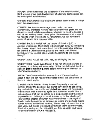 MCCAIN: When it requires the leadership of the administration, I
think we can prove that development of alternate technologies can
be a very profitable business.
O’BRIEN: But Conatin says the private sector doesn’t need a nudge
from the government.

CONATIN: We want to encourage them to find the most
economically profitable ways to reduce greenhouse gases and we
do not yet need to take on an issue, whether we need to impose a
cost on our society to find those gains. We can cross that bridge if
we need to when we come to it. Fortunately, we still have time
ahead of us and time is on our side.

O’BRIEN: But is it really? Ask the people of Kivalina (ph) on
Alaska’s west coast. Their island is being swept away by something
that is way beyond their control and the only reasonable solution
for them is a Draconian one, pack up and leave their homes
behind. Are you worried about what’s happening to the planet,
though?

UNIDENTIFIED MALE: Yes I am. Yes, it’s changing too fast.

UNIDENTIFIED MALE: Even though it has not affected a whole lot
of people, it probably will eventually. I think this is kind of the first
signs of global warming. More people need to pay attention to
what’s happening here.

SPETH: There’s so much that we can do and if we get serious
about it now, we can head off the worst things. We don’t have to
live in a ruined world.
O’BRIEN: Sadly, human history is most frequently a story of
conflict, of how the people of our planet can’t seem to get along.
Any real solution the problem of global warming will force us all
to rise above that in order to agree on a course of action. This is
not a problem that can be solved by a single nation and that is an
unprecedented challenge to us all. Are we up to that challenge?
How will this chapter of human history be written? The plight of
Tuvalu might be easy for us to forget or ignore and perhaps that is
human nature, Tuvalu and Kivalina, Alaska may not seem like your
back yard, but maybe we should all think of them as if they were.
Thanks for joining us. I’m Miles O’Brien. Join us again next week
for another edition of C:NN PRESENTS.



                                                                   CEQ 006971
 