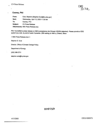 CV Press Release



 Cooney, Phil
  From:         Eule, Stephen [Stephen.Eule@hq.doe.gov]
  Sent:         Wednesday, April 13, 2005 11:38 AM
  To:           Cooney, Phil
  Subject:      CV Press Release
  Attachments: IMA Press Release.doc

Phil: I’ve drawled a press release on IMA’s acceptance into Climate VISION (attached). Please provide a CEC~
quote if you wish, by end of week if possible. (Still waiting on IMA’s.) Cheers, Steve

<<IMA Press Release.doc>>

Stephen D. Eule

Director, Office of Climate Change Policy

Department of Energy

(202) 586-2731

stephen.eule@hq.doe.gov




                                                000759


4/13/2005                                                                                              CEQ 006973
 