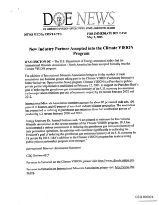 NEWS MEDIA CONTACTS:                               FOR IMMEDIATE RELEASE
                                                   May 2, 2005


   New Industry Partner Accepted into the Climate VISION
                         Program
WASHINGTON DC - The U.S. Department of Energy announced today that the
International Minerals Association - North America has been accepted formally into the
Climate VISION program.

The addition of International Minerals Association brings to 14 the number of trade
associations and business groups taking part in the Climate VISION (Voluntary Innovative
Sector Initiatives: Opportunities Now) program. Climate VISION is a Presidential public-
private partnership initiative established on February 12, 2003, to support the President Bush’s
goal of reducing the greenhouse gas emissions intensity of the U.S. economy (measured as
carbon-equivalent emissions per unit of economic output) by 18 percent between 2002 and
2012.
International Minerals Association members account for about 80 percent of soda ash, 100
percent of borates, and 60 percent of merchant sodium silicates production. The association
has committed to reducing it greenhouse gas emissions from fuel combustion per ton of
product by 4.2 percent between 2000 and 2012.
Energy Secretary Dr. Samuel Bodman said, "I am pleased to welcome the International
Minerals Association as the newest member of the Climate VISION program. IMA has
demonstrated a serious commitment to reducing the greenhouse gas emissions intensity of
their production operations. Its activities will contribute significantly to achieving the
President’s goal of reducing the greenhouse gas emissions intensity of the U.S. economy by
 18 percent by 2012. IMA’s addition to the Climate VISION program has made a strong
public-private partnership program even stronger."

 International Minerals Association Statement

 CEQ Statement[?_]
 For more information on the Climate VISION, please visit: http:/A~-w.climatevision.eov_.
 For more information on International Minerals Association, please visit: ~/www.ima-




                                                                                          CEQ 006974
 