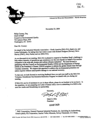 Industrial Minerals Flssoclation - North Rmertca




                                             November 23, 2004

  Philip Cooney, Esq.
  Chief of Sta-ff
  Council on Environmental Quality
  722 Jackson Place, NW
  Washington, DC 20503

  Dear Mr. Cooney:

  On behalf of the Industrial Minerals Association - North America (IMA-NA), thank you, and
  Ladsa Dobdansky, for taking time last w~k to meet with Richard Hodgson (Solvay), Steve
  Harv~ (FMC), Jerry Hurley and me (IMA-NA).

   As we discussed at our meeting, IMA-NA is pleased to respond to President Bush’s challenge to
   help reduce intensity of greenhouse gas emissions over the next dec~e on behalf of its member
   companies in the soda ash, borates and sodium silicates industries~. We look forward to
   partnering with the Council on Environmental Quality (CEQ) and the Department of Energy
   (DOE) in the President’s Climate VISION program to address the global climate issue through
   voluntary measures. We support this approach to a~hieve the environmental protection our
   nation requires without unacceptable damage to our national economy.

   To that end, we look forward to receiving feedback firom you and your staff on the IMA-NA
   Voluntary Greenhouse Gas Emission Reduction Program we shared with you during our
   meeting.
   If IMA-NA can be of assistance to you in these efforts, please do not hesitate to let me know. In
   the meantime, we are preparing our Letter of Intent with a view to submitting it to DOE in the
   next few weeks and formalizing our partnership.
                                               Sincerely,



                                               Mark G. Ellis
                                               President




    ~ FMC Corporation, General Chemical Industrial Products, Inc. (including its Amherstburg,
    Ontario plant), PQ Corporation, Searles Valley Minerals, Solvay Chemicals, U.S. Borax.
                                                                                                 CEQ 006976
406] Powder Mill Road, Suite 450, Calverton, MD 20705 I 30]-595-5550 I fall 30]-585-3303 I www.lma-na.org
 