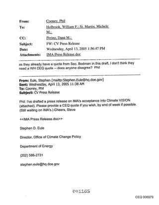 From:             Coonev, Phil
To:               Holbrook, William F.; St. Martin, Michele

CC:               Perino, Dana M.;
Subject:          FW: CV Press Release
Date:             Wednesday, April 13, 2005 1:56:47 PM
Attachments:      IMA Press Release.doc

as they already have a quote from Sec. Bodman in this draft, I don’t think they
need a WH CEQ quote -- does anyone disagree? Phil


From: Eule, Stephen [mailto:Stephen.Eule@hq.doe.gov]
Sent: Wednesday, April 13, 2005 11:38 AM
To: Cooney, Phil
Subject: CV Press Release

Phil: I’ve drafted a press release on IMA’s acceptance into Climate VISION
(attached). Please provide a CEQ quote if you wish, by end of week if possible.
(Still waiting on IMA’s.) Cheers, Steve

<<IMA Press Release.doc>>

Stephen D. Eule

Director, Office of Climate Change Policy

Department of Energy

(202) 586-2731

stephen.eule@hq.doe.gov




                                                                                  CEQ 006979
 