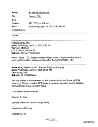 ~Fom:              St. Martin, Michele M.
To:                Cooney, Phil;


Subject:           RE: CV Press Release
Date:              Wednesday, April 13, 2005 3:53:34 PM
Attachments:

Thanks.


From: Cooney, Phil
Sent: Wednesday, April :[3, 2005 3:49 PM
To: ’Eule, Stephen’
Cc: St. Martin, IVlichele M.
Subject: RE: CV Press Release
thanks, Steve. CEQ will pass on providing a quote -- as you already have a
good quote from Sec. Bodman on behalf of the Administration. Phil


From: Eule, Stephen [mailto:Stephen.Eule@hq.doe.gov]
Sent: Wednesday, April :[3, 2005 :[1:38 AM
To: Cooney, Phil
Subject: CV Press Release

Phil: I’ve drafted a press release on IMA’s acceptance into Climate VISION
(attached). Please provide a CEQ quote if you wish, by end of week if possible.
(Still waiting on IMA’s.) Cheers, Steve

<<IMA Press Release.doc>>

Stephen D. Eule

Director, Office of Climate Change Policy

Department of Energy

(202) 586-2731


                                                                                  CEQ 006986
 