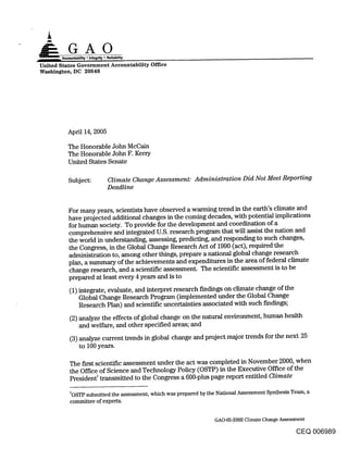 GA0
United States Government Accountability Office
Washington, DC 20548




         April 14, 2005

         The Honorable John McCain
         The Honorable John F. Kerry
         United States Senate

         Subject:        Climate Change Assessment: Administration Did Not Meet Reporting
                         Deadline


         For many years, scientists have observed a warming trend in the earth’s climate and
         have projected additional changes in the coming decades, with potential implications
         for human society. To provide for the development and coordination of a
         comprehensive and integrated U.S. research program that will assist the nation and
         the world in understanding, assessing, predicting, and responding to such changes,
         the Congress, in the Global Change Research Act of 1990 (act), required the
         administration to, among other things, prepare a national global change research
         plan, a summary of the achievements and expenditures in the area of federal climate
         change research, and a scientific assessment. The scientific assessment is to be
         prepared at least every 4 years and is to

          (1) integrate, evaluate, and interpret research findings on climate change of the
              Global Change Research Program (implemented under the Global Change
              Research Plan) and scientific uncertainties associated with such findings;

          (2) analyze the effects of global change on the natural environment, human health
              and welfare, and other specified areas; and
          (3) analyze current trends in global change and project major trends for the next 25
              to 100 years.

          The first scientific assessment under the act was completed in November 2000, when
          the Office of Science and Technology Policy (OSTP) in the Executive Office of the
          PresidentI transmitted to the Congress a 600-plus page report entitled Climate

          IOSTP submitted the assessment, which was prepared by the National Assessment Synthesis Team, a
          committee of experts.

                                                                   GAO-05-338R Climate Change Assessment

                                                                                                    CEQ 006989
 