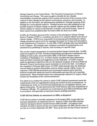 Change Impacts on the United States: The Potential Consequences of Climate
Variability and Change. The report sought to identify the key climatic
vulnerabilities of particular regions of the country and sectors of the economy in the
context of other changes in the nation’s environment, resources, and economy. In
addition to the full report, the administration published a 154-page summary of the
findings for a more general audience. Detailed reports were also published on the
possible impacts of climate change on specific regions and the possible effects of
climate change on various environmental, economic, and social sectors. Some of
these reports were published after November 2000, the final one in 2003.

In 2002, the President announced the creation of the interagency Climate Change
Science Program (CCSP) to coordinate and direct U.S. research efforts in the area of
climate change. CCSP is now responsible for producing and submitting the climate
change assessment and is led by the Assistant Secretary for Oceans and Atmosphere
at the Department of Commerce. In July 2003, CCSP’s strategic plan was transmitted
to the Congress. The strategic plan contained a schedule for preparing the next
assessment by publishing 21 reports, each focusing on a specific topic.

The act also requires preparation of a national global change research plan. In 2002,
under the auspices of CCSP, 13 federal departments and agencies contributed to the
drafting of such a plan, and in December 2002, CCSP held a climate science
workshop in Washington, D.C., at which climate scientists and other information
users provided comments and suggestions on the draft plan. At CCSP’s request,
under an agreement called for in the act, the National Academy of Sciences-National
Research Council convened an expert committee to review the draft. According to
the committee’s February 2003 review of CCSP’s draft strategic plan, the draft plan
was not likely to produce deliverables, such as written reports, within 4 years. In
response, CCSP officials developed a set of potential research topics that they
believed would both satisfy the need for deliverables and meet the act’s reporting
requirements. These research topics were subsequently reduced to 21 topics, which
became the foundation of the current assessment.

You asked us to evaluate the extent to which CCSP’s planned assessment meets the
requirements of the act regarding the timing and content of such an assessment. In
conducting our work, we reviewed and analyzed the act, its legislative history, and
agency documents. We also interviewed the CCSP Director and other Department of
Commerce officials. We conducted our work between June 2004 and FelSruary 2005
in accordance with generally accepted government auditing standards.

CCSP Did Not Submit an Assessment in 2004, as Required

CCSP did not submit a scientific assessment in November 2004, 4 years after the
previous assessment, as required by the act. Instead, CCSP’s July 2003 schedule
called for issuing 21 shorter reports between 2005 and 2007. According to that
schedule, the in’st 9 reports are due on or before September 30, 2005, and the other 12
are due on or before September 30, 2007. Thus, by the time the last of these reports is




Page 2                                       GAO-05-338R Climate Change Assessment

                                                                            CEQ 006990
 