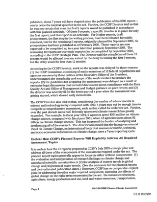 published, about 7 years will have elapsed since the publication of the 2000 report--
nearly twice the interval specified in the act. Further, the CCSP Director told us that
he was not certain that even the first 9 reports would be published in accordance
with this planned schedule. Of these 9 reports, a specific timeline is in place for only
the first report, and that report is on schedule. For 3 other reports, draft
prospectuses, the first step in the writing process, have been released for public
comment, but for the remaining 5 reports, originally planned for September 2005, no
prospectuses had been published as of February 2005. Those reports are now
expected to be completed up to a year later than planned, September 2006. The
remaining 12 reports are currently expected to be completed by September 2007,
according to the CCSP Strategic Plan. The Director said the completion of these 12
reports would be affected to some extent by the delay in issuing the first 9 reports,
but the delay would be less than 12 months.

According to the CCSP Director, work on the reports was delayed for three reasons:
(1) the CCSP Committee, consisting of senior members of 13 federal departments and
agencies overseen by three entities of the Executive Office of the President,
underestimated the complexity and scope of the work involved to produce the
reports; (2) the guidelines for preparing the assessment were delayed as a result of
extensive legal discussions that included discussions about compliance with the Data
Quality Act and Office of Management and Budget guidance on peer review; and (3)
the director was severely ill for the better part of a year when the assessment was
getting started, which slowed early momentum.

The CCSP Director also told us that, considering the number of advancements in
science and technology today compared with 1990, 4 years may not be enough time to
complete a comprehensive assessment, such as that called for under the act. Further,
over the past decade and a half, federally sponsored climate research has greatly
expanded. For example, in fiscal year 1991, 9 agencies spent $954 million on climate
change science, compared with fiscal year 2004, when 12 agencies spent about $2
billion on climate change science. This has increased the burden of analyzing and
synthesizing all of the research. The director also noted that the Intergovernmental
Panel on Climate Change, an international body that assesses scientific, technical,
and socio-economic information on climate change, uses a 7-year reporting cycle.

Unclear How CCSP’s Planned Reports Will Explicitly Address All Required
Assessment Topics

It is unclear how the 21 reports proposed in CCSP’s July 2003 strategic plan will
address all three of the components of the assessment required under the act. The
planned report topics generally appear to focus on either of these components: (1)
the evaluation and interpretation of research findings on climate change and
associated scientific uncertainties or (2) the analysis of current trends in global
change and projection of major trends. (See the enclosure for the planned reports
and their estimated publication dates.) However, CCSP has no comparable explicit
plan for addressing the other major required component, assessing the effects of
global change on the eight areas enumerated in the act: the natural environment,
agriculture, energy production and use, land and water resources, transportation,

 Page 3                                       GAO-05-338R Climate Change Assessment

                                                                               CEQ 006991
 