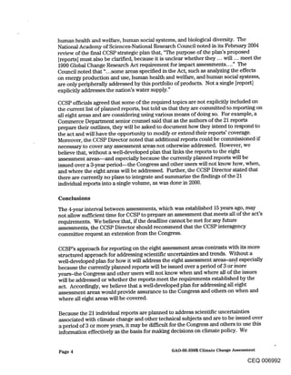 human health and welfare, human social systems, and biological diversity. The
National Academy of Sciences-National Research Council noted in its February 2004
review of the final CCSP strategic plan that, "The purpose of the plan’s proposed
[reports] must also be clarified, because it is unclear whether they.., will ... meet the
1990 Global Change Research Act requirement for impact assessments .... " The
Council noted that "...some areas specified in the Act, such as analyzing the effects
on energy production and use, human health and welfare, and human social systems,
are only peripherally addressed by this portfolio of products. Not a single [report]
explicitly addresses the nation’s water supply."

CCSP officials agreed that some of the required topics are not explicitly included on
the current list of planned reports, but told us that they are committed to reporting on
all eight areas and are considering using various means of doing so. For example, a
Commerce Department senior counsel said that as the authors of the 21 reports
prepare their outlines, they will be asked to document how they intend to respond to
the act and will have the opporttmity to modify or extend their reports’ coverage.
Moreover, the CCSP Director noted that additional reports could be commissioned if
necessary to cover any assessment areas not otherwise addressed. However, we
believe that, without a well-developed plan that links the reports to the eight
assessment areas--and especially because the currently planned reports will be
issued over a 3-year period--the Congress and other users will not know how, when,
and where the eight areas will be addressed. Further, the CCSP Director stated that
there are currently no plans to integrate and summarize the findings of the 21
individual reports into a single volume, as was done in 2000.

Conclusions
The 4-year interval between assessments, which was established 15 years ago, may
not allow sufficient time for CCSP to prepare an assessment that meets all of the act’s
requirements. We believe that, if the deadline cannot be met for any future
assessments, the CCSP Director should recommend that the CCSP interagency
committee request an extension from the Congress.

CCSP’s approach for reporting on the eight assessment areas contrasts with its more
structured approach for addressing scientific uncertainties and trends. Without a
well-developed plan for how it will address the eight assessment areas-an..d especially
because the currently planned reports will be issued over a period of 3 or more
years-the Congress and other users will not know when and where all of the issues
will be addressed or whether the reports meet the requirements established by the
act. Accordingly, we believe that a well-developed plan for addressing all eight
assessment areas would provide assurance to the Congress and others on when and
where all eight areas will be covered.

Because the 21 individual reports are planned to address scientific uncertainties
associated with climate change and other technical subjects and are to be issued over
a period of 3 or more years, it may be difficult for the Congress and others to use this
information effectively as the basis for making decisions on climate policy. We


Page 4                                        GAO-05-338R Climate Cha~ge Assessment

                                                                               CEQ 006992
 