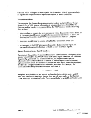 believe it would be helpful to the Congress and other users if CCSP summarized the
21 reports in a single volume for a general audience, as was done in 2000.

Recommendations

To ensure that the climate change assessments required under the Global Change
Research Act of 1990 present information in a manner that is most useful for the
Congress and. the public, we recommend that the CCSP director take the following
three actions:

    develop plans to prepare the next assessment within the prescribed time frame, or
    if 4 years are insufficient to complete the assessment, recommend to the CCSP
    interagency Committee that CCSP request an extension from the Congress;

    develop a specific plan to address all eight of the assessment areas; and

¯   recommend to the CCSP interagency Committee that a summary report be
    prepared to integrate the fmdings of the 21 or more individual reports.

Agency Comments and Our Evaluation

We provided the Assistant Secretary of Commerce for Oceans and Atmosphere, who
also serves as the Director, CCSP, with a draft of this report for review and comment.
He generally agreed with our recommendations, but he provided no specific
information on whether and when he intends to develop a plan that addresses all
eight assessment areas. We continue to believe that such a plan should be developed.
The Director also provided technical comments, which we incorporated. His
comments and our response are included in enclosure II.



As agreed with your offices, we plan no further distribution of this report until 30
days after the date of this report. At that time, we will send copies to the Director,
CCSP, and other interested officials. The report will also be available on GAO’s home




Page 5                                          GAO-05-338R Climate Change Assessment

                                                                                 CEQ 006993
 