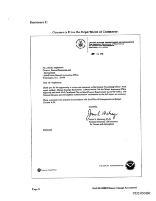 Enclosure II


                         Comments from the Department of Commerce




            Mr. John B. Stcphcnson
            Director, Natural R~sourccs and
             Envirunm~nt
            United States General Accounting Office
            Washington, D.C. 20548

            Dear Mr. Stephenson:

            Thank you for the opportunity to review and comment on the General Accounting Office’s draft
            report entitled: Climate Change Assessment: Administration Did Not Submit Assessment 14~en
            Required and Needs Well-Developed Plan to Meet Content Requirements (GAO-05-338R). The
            National Oceanic and Atmospheric Administration’s comments on the draft report are enclosed.

            These comments were prepared in accordance with the Office of Management and Budget
            Circular A-50.
                                                             Sincerely,




                                                                  s R. Mahoney, Ph.D.
                                                             Assistant Secretary of Commerce
                                                              for Oceans and Atmosphere

             Enclosure




   . ~ Printed on Retried paper




 Page 9                                                          GAO-05-338R Climate Change Assessment

                                                                                                           CEQ 006997
 