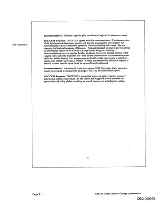 Recommendatlon 2: Develop a specific plan to address all eight of the assessment areas.
                           DOC/CCSP Response: DOC/CCSP agrees with this recommendation. The dissemination
                           of the Synthesis and Assessment reports will provide a snapshot of knowledge of the
See comment 4.             environmental and socioeconomic aspects of climate variability and change. We are
                           engaging the National Academy of Sciences - National R~search Council to provide advice
                           on the relevant aspects of the Climate Change Science Program, including
                           recommendations on areas needing further emphasis. Moreover, the lead authors of the
                           reports will be asked to document how their efforts address one or more assessment areas
                           of the Act as they develop their prospectuses and will have the opportunity to modify or
                           extend their report’s coverage, if necded. We may also commission additional reports, if
                           needed, to cover specific topics found to be insufficiently addressed.

                           Reeommendatlon 3: Recommend to the interagency CCSP Committee that a summary
                           report be prepared to integrate the findings of the 21 or more individual reports.

                           DOC/CCSP Response: DOC/CCSP is committed to provide policy-relevant summary
                           information within each product. As the reports are staggered, we will consider the
                           practicality and utility of also providing an overall summary at a single point in time.




                 Page 11                                                         GAO-05-338R Climate Change Assessment

                                                                                                                      CEQ 006999
 