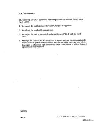 GAO’s Comments


The following are GAO’s comments on the Department of Commerce letter dated
April 4, 2005.

1. We revised the text to include the word "Change," as suggested.

2. We deleted the number 30, as suggested.

3. We revised the text, as suggested, replacing the word "third" with the word
   "other."

   Although the Director, CCSP, stated that he agrees with our recommendation, he
   did not provide specific information on whether and when a specific plan will be
   developed to address all eight assessment areas. We continue to believe that such
   a plan should be developed.




 (360528)

 Page 12                                     GAO-05-338R Climate Change Assessment

                                                                              CEQ 007000
 