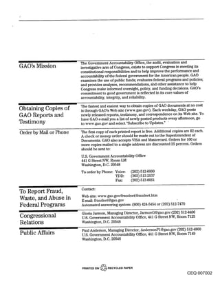 The Government Accountability Office, the audit, evaluation and
GAO’s Mission            investigative arm of Congress, exists to support Congress in meeting its
                         constitutional responsibilities and to help improve the performance and
                         accountability of the federal government for the American people. GAO
                         examines the use of public funds; evaluates federal programs and policies;
                         and provides analyses, recommendations, ahd other assistance to help
                         Congress make informed overnight, policy, and funding decisions. GAO’s
                         commitment to good government is reflected in its core values of
                         accountability, integrity, and reliability.

                         The fastest and easiest way to obtain copies of GAO documents at no cost
Obtaining Copies of      is through GAO’s Web site (www.gao.gov). Each weekday, GAO posts
GAO Reports and          newly released reports, testimony, and correspondence on its Web site. To
                         have GAO e-mail you a list of newly posted products every afternoon, go
Testimony                to www.gao.gov and select "Subscribe to Updates."

Order by Mail or Phone   The fu~t copy of each printed report is free. Additional copies are $2 each.
                         A check or money order should be made out to the Superintendent of
                         Documents. GAO also accepts VISA and Mastercard. Orders for 100 or
                         more copies marled to a single address are discounted 25 percent. Orders
                         should be sent to:
                         U.S. Government Accountability Office
                         441 G Street NW, Room LM
                         Washington, D.C. 20548
                         To order by Phone: Voice:     (202) 512-6000
                                            TDD:       (202) 512-2537
                                            Fax:       (202) 512-6061

                         Contact:
To Report Fraud,
                         Web site: www.gao.gov/fraudnet/fraudnet.htm
Waste, and Abuse in      E-mall: fraudnet@gao.gov
Federal Programs         Automated answering system: (800) 424-5454 or (202) 512-7470

                         Gloria Jarmon, Managing Director, JarmonG@gao.gov (202) 5124400
Congressional            U.S. Government Accountability Office, 441 G Street NW, Room 7125
Relations                Washington, D.C. 20548

                         Paul Anderson, Managing Director, AndersonPl@gao.gov (202) 5124800
Public Affairs           U.S. Government Accountability Office, 441 G Street NW, Room 7149
                         Washington, D.C. 20548




                          PRINTED ON "~’~ RECYCLED PAPER
                                                                                          CEQ 007002
 