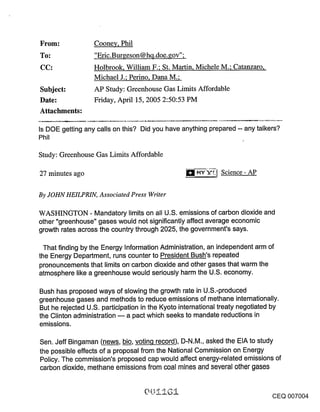 Coone~/, Phil
To:                "Eric.Burgeson @hq.doe.gov";
CC:               Holbrook, William F.; St. Martin, Michele M.; Catanzaro,
                  Michael J.; Perino, Dana M.;
Subject:          AP Study: Greenhouse Gas Limits Affordable
Date:             Friday, April 15, 2005 2:50:53 PM
Attachments:

Is DOE getting any calls on this? Did you have anything prepared -- any talkers?
Phil

Study: Greenhouse Gas Limits Affordable

27 minutes ago                                                 Science - AP


By JOHN HEILPRIN, Associated Press Writer

WASHINGTON - Mandatory limits on all U.S. emissions of carbon dioxide and
other "greenhouse" gases would not significantly affect average economic
growth rates across the country through 2025, the government’s says.

  That finding by the Energy Information Administration, an independent arm of
the Energy Department, runs counter to President Bush’s repeated
pronouncements that limits oncarbon dioxide and other gases that warm the
atmosphere like a greenhouse would seriously harm the U.S. economy.

Bush has proposed ways of slowing the growth rate in U.S.-produced
greenhouse gases and methods to reduce emissions of methane internationally.
But he rejected U.S. participation in the Kyoto international treaty negotiated by
the Clinton administration -- a pact which seeks to mandate reductions in
emissions.

Sen. Jeff Bingaman (news, bio, voting record), D-N.M., asked the EIA to study
the possible effects of a proposal from the National Commission on Energy
Policy. The commission’s proposed cap would affect energy-related emissions of
carbon dioxide, methane emissions from coal mines and several other gases


                                                                                CEQ 007004
 