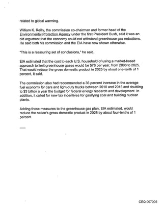 related to global warming.

William K. Reilly, the commission co-chairman and former head of the
Environmental Protection A.qency under the first President Bush, said it was an
old argument that the economy could not withstand greenhouse gas reductions.
He said both his commission and the EIA have now shown otherwise.

"This is a reassuring set of conclusions," he said.

EIA estimated that the cost to each U.S. household of using a market-based
approach to limit greenhouse gases would be $78 per year, from 2006 to 2025.
That would reduce the gross domestic product in 2025 by about one-tenth of 1
percent, it said.

The commission also had recommended a 36 percent increase in the average
fuel economy for cars and light-duty trucks between 2010 and 2015 and doubling
to $3 billion a year the budget for federal energy research and development. In
addition, it called for new tax incentives for gasifying coal and building nuclear
plants.

Adding those measures to the greenhouse gas plan, EIA estimated, would
reduce the nation’s gross domestic product in 2025 by about four-tenths of 1
percent.




                                                                                CEQ 007005
 