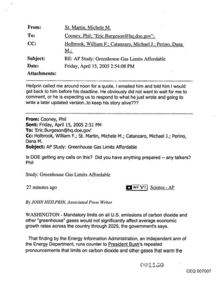 St. Martin, Michele M.
                   Cooney, Phil; "Eric.Bur~eson@hq.doe.gov";
                   Holbrook, William F.; Catanzaro, Michael J.; Perino, Dana

Subject:           RE: AP Study: Greenhouse Gas Limits Affordable
Date:              Friday, April 15, 2005 2:54:08 PM
Attachments:

Heilprin called me around noon for a quote, I emailed him and told him I would
get back to him before his deadline. He obviously did not want to wait for me to
comment, or he is expecting us to respond to what he just wrote and going to
write a later updated version..to keep his story alive???


From: Cooney, Phil
Sent: Friday, April 15, 2005 2:51 PM
To: ’Eric. Burgeson@hq.doe.gov’
Cc: Holbrook, William F.; St. Martin, Michele M.; Catanzaro, Michael J.; Perino,
Dana M.
Subje~: AP Study: Greenhouse Gas Limits Affordable
Is DOE getting any calls on this? Did you have anything prepared -- any talkers?
Phil

Study: Greenhouse Gas Limits Affordable

27 minutes ago                                                Science- AP


By JOHN HEILPRIN, Associated Press Writer

WASHINGTON - Mandatory limits on all U.S. emissions of carbon dioxide and
other "greenhouse" gases would not significantly affect average economic
growth rates across the country through 2025, the government’s says.

  That finding by the Energy Information Administration, an independent arm of
the Energy Department, runs counter to President Bush’s repeated
pronouncements that limits on carbon dioxide and other gases that warm the



                                                                                   CEQ 007007
 