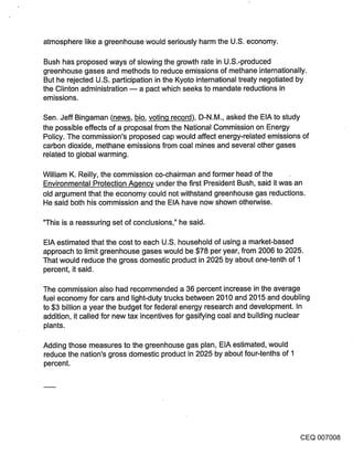 atmosphere like a greenhouse would seriously harm the U.S. economy.

Bush has proposed ways of slowing the growth rate in U.S.-produced
greenhouse gases and methods to reduce emissions of methane internationally.
But he rejected U.S. participation in the Kyoto international treaty negotiated by
the Clinton administration m a pact which seeks to mandate reductions in
emissions.

Sen. Jeff Bingaman (news, bio, voting record), D-N.M., asked the EIA to study
the possible effects of a proposal from the National Commission on Energy
Policy. The commission’s proposed cap would affect energy-related emissions of
carbon dioxide, methane emissions from coal mines and several other gases
related to global warming.

William K. Reilly, the commission co-chairman and former head of the
Environmental Protection Agency under the first President Bush, said it was an
old argument that the economy could not withstand greenhouse gas reductions.
He said both his commission and the EIA have now shown otherwise.

"This is a reassuring set of conclusions," he said.

EIA estimated that the cost to each U.S. household of using a market-based
approach to limit greenhouse gases would be $78 per year, from 2006 to 2025.
That would reduce the gross domestic product in 2025 by about one-tenth of 1
percent, it said.

The commission also had recommended a 36 percent increase in the average
fuel economy for cars and light-duty trucks between 2010 and 2015 and doubling
to $3 billion a year the budget for federal energy research and development. In
addition, it called for new tax incentives for gasifying coal and building nuclear
plants.

Adding those measures to the greenhouse gas plan, EIA estimated, would
reduce the nation’s gross domestic product in 2025 by about four-tenths of 1
percent.




                                                                                CEQ 007008
 
