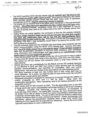 . Apr-20-~   07:55am From-EDISON ELECTRIC INSTITUTE ENV. AFFAIRS +2025085150   T-2?’B P.002/002 F-TO]




             The NCEP-specified GHG intensity targets "are not r.eached" and "fall ’short by 557,
             million metric tons CO2e" (MMT CO2e) in 2025. (As a poiht of reference, the currenL
             Bush voluntary climate program would yield 500 MMT CO2e worth of reductions
             cumulatively by 2010) Absolute emissions continue to increase.
             The targets are not reached due to the ’safety-valve mechanis~11 in the cap-and-trade
             program. The saf~ssentiall a-Y--~-~s like a carbon, tax in this. case since,
             the EIA conclusions indicate, companies would find it less expensive to buy the
             quantity of permits they need at the safety-valve price than to actually reduce their
              emissions.
              Adding these two points together, the conclusion is that the IEIA analysis indicates
                                                              a
                   that a~certain reduction ~can be
                                                           met thaL~L~L~~0~ fewer
              ~e -valve rice will ~neet at low cost but rather that a certain
              reductions than required under the cap. This seems a lot like the EIA analysis of the
              Bingaman 10% RPS -- that companies would meet it by paying the penalty rather
              than building the generation.
              The EIA summary states that the AEO2005 high technology cas.e combined with the
               NCEP recommendation meets ti~e NCEP GHG intensity goal. However, EIA notes
              that "non-CO2 GHGs account for a preponderant share" of the estimated reductions
              AND that the estimated reductions of non-CO2 GHG emissions were degeloped
               using information and methodologies that "may result in an overstatement of the
               actual value of no.n-CO2 abatement achieved."
               These last two points raise the question of why the US would want to enact a carbon
               tax (see point #’2 above) when most of the reductions come from non-CO2 GHGs.
               The carbon tax will not reduce CO2 emissions which is what many activists are
               really seeking.
                Natural gas pdces are unrealistically low ($4.80/bcf) and the EIA analysis assumes
               its use declines in 2015 and 2025 "due mainly to lower demand from the building
                standard recommendations, and incentives for renewables, IGCC and nuclear
                deployments. Not sure how realistic those assumptions are (see following points).
                The report assumes at least one new nuclear plant is built, which itself may be
                ovedy optimistic- As a sector, we might be able to meet some pretty big reduction
                targets if new nuclear plants were allowed.                         .
                Renewable generation is projected to increase by 23 percent through the addition of
                4.4GW of capacity by 2015 and 7.1 GW by 2025 - these seem like
                questionable assumptions. More importantly, what is the backup generation for the
                 renewable sources?
                 IGCC plants yield 44 GW of power by 2025. The key assumption here is that 40%
                 of those plants add carbon sequestration technology starting in 2010 and increasing
                 1 GW/year. Currently that technology is too expensive for companies to
                 build with their IGCC plants. The plants AEP, Cinergy, etc. have announced will all
               be straight IGGO with an ability to retrof-~ the carbon sequestration technology when
               it becomes commercially viable. The use of IGCC will also be limited to areas where
               g~ologic formations allow for deep underground injection. Finally, and perhaps most
               importantly, without the sequestration capability there is little GHG benefit from
               switching to IGCC (aside from its improved burn efficiency). Seems like some pretty
               optimistic assumptions on such a critical issue.



                                                                                               CEQ 007013
 