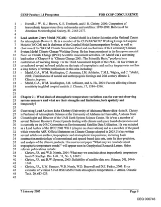 CCSP Product 1.1 Prospectus                                   FOR CCSP CONCURRENCE

 1      Hurrell, J. W., S. J. Brown, K. E. Trenberth, and J. R. Christy, 2000: Comparison of
 2      tropospheric temperatures from radiosondes and satellites: 1979-1998. Bulletin of the
 3      American Meteorological Society, 81, 2165-2177.
 4
 5   Lead Author: Jerry Meehl (NCAR) - Gerald Meehl is a Senior Scientist at the National Center
 6   for Atmospheric Research. He is a member of the CLWAR/WCRP Working Group on Coupled
 7   Models (WGCM) and is chairman of the Coupled Model Intercomparison Project, as well as
 8   chairman of the WGCM Climate Simulation Panel and co-chairman of the Community Climate
 9   System Model Climate Change Working Group. He has been prominent in the Intergovemmental
10   Panel on Climate Change (IPCC) Scientific Assessment activities. Dr. Meehl was a convening
11   lead author of Chapter 9 in "Climate Change 2001: The Scientific Basis," produced as a
12   contribution of Working Group 1 to the Third Assessment Report of the IPCC. He has written or
13   co-authored several refereed articles on the topic of tropospheric and surface temperatures and has
14   a long history of written publications in this area including:
15       Meehl, G.A., W.M. Washington, C. Ammann, J.M. Arblaster, T.M.L. Wigley, and C. Tebaldi,
16       2004: Combinations of natural and anthropogenic forcings and 20th century climate. J.
17       Climate, in press.
18       Meehl, G.A., W.M. Washington, J.M. Arblaster, and A. Hu, 2004: Factors affecting climate
19       sensitivity in global coupled models. J. Climate, 17, 1584-- 1596.
20
21
22   Chapter 2 - What kinds of atmospheric temperature variations can the current observing
23   systems measure and what are their strengths and limitations, both spatially and
24   temporally?
25
26   Convening Lead Author: John Christy (University of Alabama/Huntsville) -John R. Christy
27   is Professor of Atmospheric Science at the University of Alabama in Huntsville, Alabama State
28   Climatologist and Director of the UAH Earth System Science Center. He is/was a member of
29   several National Research Council panels dealing with climate and space based observations and
30   is currently on the NRC Committee on Environmental Satellite Data Utilization. He was selected
31   as a Lead Author of the IPCC 2001 WG 1 (chapter on observations) and as a member of the panel
32   which wrote the AGU Official Statement on Climate Change adopted in 2003. He has written
33   several articles on surface, tropospheric and stratospheric temperatures, including basic
34   construction methodology of conventional and spaced-based data sets, tests for their precision,
35   and analysis of the climate products. His most recent paper "What may we conclude about
36   tropospheric temperature trends?" will appear soon in Geophysical Research Letters. Other
37   relevant publications include:
38       Christy, J.R. and W.B. Norris, 2004: What may we conclude about tropospheric temperature
39       trends? Geophys. Res. Lett., 31, No. 6, L0621.
40       Christy, J.R. and R.W. Spencer, 2003: Reliability of satellite data sets. Science, 301, 1046-
41       1047.
42       Christy, J.R., R.W. Spencer, W.B. Norris, W.D. Braswell and D.E. Parker, 2003: Error
43       estimates of Version 5.0 of MSU/AMSU bulk atmospheric temperatures. J. Atmos. Oceanic
44       Tech. 20, 613-629.
45



     7 January 2005                                                                             Page 9

                                                                                                     CEQ 006746
 