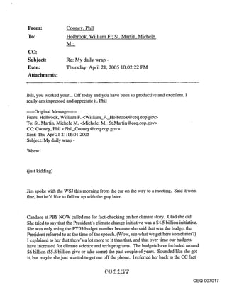 From:                Coonev, Phil
~o:                  Holbrook, William F.; St. Martin, Michele

CC:
Subject:             Re: My daily wrap -
Date:                Thursday, April 21, 2005 10:02:22 PM
Attachments:


Bill, you worked your... Off today and you have been so productive and excellent. I
really am impressed and appeciate it. Phil

...... Original Message .....
From: Holbrook, William F. <William F. Holbrook@ceq.eop.gov>
To: St. Martin, Michele M. <Michele M. St.Martin@ceq.eop.gov>
CC: Cooney, Phil <Phil_Cooney @ ceq.eop.gov>
Sent: Thu Apr 21 21:16:01 2005
Subject: My daily wrap -

Whew !



(just kidding)



Jim spoke with the WSJ this morning from the car on the way to a meeting. Said it went
fine, but he’d like to follow up with the guy later.


Candace at PBS NOW called me for fact-checking on her climate story. Glad she did.
She tried to say that the President’s climate change initiative was a $4.5 billion initiative.
She was only using the FY03 budget number because she said that was the budget the
President referred to at the time of the speech. (Wow, see what we get here sometimes?)
I explained to her that there’s a lot more to it than that, and that over time our budgets
have increased for climate science and tech programs. The budgets have included around
$6 billion ($5.8 billion give or take some) the past couple of years. Sounded like she got
it, but maybe she just wanted to get me off the phone. I referred her back to the CC fact



                                                                                        CEQ 007017
 