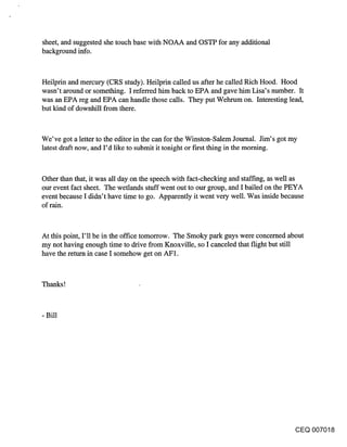 sheet, and suggested she touch base with NOAA and OSTP for any additional
background info.


Heilprin and mercury (CRS study). Heilprin called us after he called Rich Hood. Hood
wasn’t around or something. I referred him back to EPA and gave him Lisa’s number. It
was an EPA reg and EPA can handle those calls. They put Wehrum on. Interesting lead,
but kind of downhill from there.


We’ve got a letter to the editor in the can for the Winston-Salem Journal. Jim’s got my
latest draft now, and I’d like to submit it tonight or first thing in the morning.


Other than that, it was all day on the speech with fact-checking and staffing, as well as
our event fact sheet. The wetlands stuff went out to our group, and I bailed on the PEYA
event because I didn’t have time to go. Apparently it went very well. Was inside because
of rain.


At this point, I’ll be in the office tomorrow. The Smoky park guys were concerned about
my not having enough time to drive from Knoxville, so I canceled that flight but still
have the return in case I somehow get on AF1.


Thanks!



- Bill




                                                                                    CEQ 007018
 