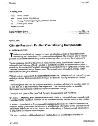 ¯ Message                                                                          Page 1 of 2



  Cooney, Phil

  From:     Perino, Dana M.
  Sent:     Friday, April 22, 2005 8:02 AM
  To:       Cooney, Phil; Hannegan, Bryan J.; Holbrook, William F.
  Cc:       Connaughton, James
  Subject: nyt revkin




 April 22, 2005

 Climate Research Faulted Over Missing Components
 By ANDREW C. REVKIN


 T he Bush by law, accordingprogram to study climate changeThe program fails to include
   required
            administration’s
                             to Congressional investigators.
                                                             lacks a major component

 periodic assessments of how rising temperatures may affect people and the environment.

 The investigators, from the Government Accountability Office, conclude in a report to be
 released today that none of the 21 studies of climate change that the administration plans to
 publish by September 2007 explicitly address the potential effects in eight areas specified by a
 1990 law, the Global Change Research Act. The areas include agriculture, energy, water
 resources and biological diversity.

 Without such an assessment, the accountability office said, "it may be difficult for the Congress
 and others to use this information effectively as the basis for making decisions on climate
 policy."

 The investigators also said the program was behind schedule, with just one report on track out
 of nine that are to be published by next September. The 1990 law requires a report to
 Congress every four years on the consequences of climate change.

 The report was given to The New York Times by Congressional staff members.

 Dr. James R. Mahoney, the Commerce Department official in charge of climate research, said
 yesterday that he would not comment on the report because he had not seen the final version.

 In written comments to the Congressional investigators, however, Dr. Mahoney defended the
 program, saying government climate reports would include information on the potential effects
 on humans and nature. He added that the National Academy of Sciences would be consulted
 to ensure that the reports were adequate.

 "We may commission additional reports, if needed, to cover specific topics found to be

                                                                                      CEQ 007020
  4/22/2005
 