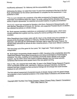 ¯ Message                                             Page 2 of 2


 insufficiently addressed," Dr. Mahoney told the accountability office.

 Addressing the delays, he noted that it took 10 years from enactment of the law in the first
 Bush administration for the Clinton administration to complete the first assessment. It was
 published in 2000.

 "This is a sure indication the complexity of the effort envisioned by Congress cannot be
 reasonably accomplished within four years," he wrote, adding that the schedule of the coming
 series of reports represented "an essential and prudent balance of quality and timeliness."

 The G.A.O. report was requested by Senators John Kerry, Democrat of Massachusetts, and
 John McCain, Republican of Arizona. Mr. McCain, who supported President Bush’s re-election,
 has criticized his policies on climate change.

 Mr. Bush opposes mandatory restrictions on smokestack and tailpipe gases, which many
 climate scientists link to global warming, saying the science pointing to the risks remains
 uncertain.
 Other Republicans have broken ranks with Mr. Bush on the climate since his re-election. In
 remarks at the Brookings Institution in February, Senator Chuck Hagel, Republican of
 Nebraska, said although the administration had been right to reject the Kyoto Protocol, the
 climate treaty embraced by almost all other industrial powers, it had never offered a coherent
 alternative.

 "We have been out of the game for four years," Mr. Hagel said. "That’s dangerous. It’s
 irresponsible."

 Mr. Bush began reorganizing climate research in 2001, focusing on the uncertainties about the
 relationship between rising global temperatures and rising concentrations of heat-trapping
 emissions. His critics, including some scientists and former senior officials in the climate
 program, say the shift in focus was meant to distract attention from the broad scientific
 consensus that humans have caused most of the new global warming.

 Rick S. Piltz, who resigned last month after 10 years in the Global Change Research Program,
 which coordinates climate work, said that Dr. Mahoney had good intentions, but that the
 program had been changed so that worrisome findings did not emerge that could increase
 pressure to curb emissions.

 The first national assessment of potential impacts of climate change under the global change
 law projected a host of potential problems in the United States if emissions and climate trends
 persisted.


  Cop~Lght 2005 The New York Times Company I Hom____~e I Privacy Policy I Search I Corrections
                                   RSS I ~ I Back to Top




                                                                                       CEQ 007021
  4/22/2005
 