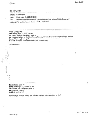 Message                                                                                        Page 1 of 1



 Cooney, Phil

  From:      Cooney, Phil
  Sent:    Friday, April 22, 2005 8:42 AM
  To:      ’Jennifer.Sprague@noaa.gov’; ’Danderson@doc.gov’; ’Ahsha.Tribble@noaa.gov’
  Subject: FW: revkin article on cliamte -- NYT -- draft talkers




From: Cooney, Phil
Sent: Friday, April 22, 2005 8:41 AM
To-" Perino, Dana IVt.; Hannegan, Bryan 3.
Cc; Holbmok, William F.; Hopkins, Robert; Peacock, Marcus; Olsen, Kathie L.; Marburger, 3ohn H.;
’3ames.R.Mahoney@noaa.gov’
Subject: RE: revkin article on cliamte -- NYT -- draft talkers

DELIBERATIVE




From: Perino, Dana IVl.
Sent: Friday, April 22, 2005 7:59 AM
To: Cooney, Phil; Hannegan, Bryan
(::c: Holbrook, William F.
Subject= revkin article

could i pls get a couple of very brief points to respond to any questions on this?




                                                                                                   CEQ 007023
 4/22/2005
 