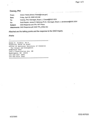 Page 1 of 1




 Cooney, Phil

 From:       Ahsha Tribble [Ahsha.Tribble@noaa.gov]
 Sent:       Friday, April 22, 2005 9:25 AM
 To:         Cooney, Phil; Hannegan, Bryan J.; Clsrael@DOC.GOV
 Cc:         Scott Rayder; James R. Mahoney Ph.D.; Hannegan, Bryan J.; danderson@DOC.GOV
 Subject:     GAO Response and TPs- NYT Piece
 Attachments: GAO Response.pdf; GAO TPs_22Apr.doc

Attached are the talking points and the response to the GAO inquiry.

Ahsha


Ahsha N. Tribble, Ph.D.
Technical Chief of Staff
Office of Assistant Secretary of Commerce
  For Oceans and Atmosphere
HCHB/Room 5804
14th & Constitution Ave, NW
Washington, DC 20230
202-482-3567 (DOC)
202-482-6318 (Fax)




                                                                                           CEQ 007025
 4/22/2005
 