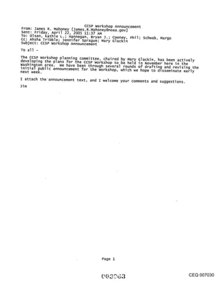 CCSP Workshop Announcement
From: James R. Mahoney [James.R.Mahoney@noaa.gov]
Sent: Friday, April 22, 2005 11:37 AM
To: Olsen, Kathie L.; Hannegan, Bryan J.; Cooney, Phil; schwab, Margo
Cc: Ahsha Tribble; 3ennifer Sprague; Mary Glackin
subject: CCSP workshop Announcement
To all -
The CCSP workshop planning committee, chaired by Mary Glackin, has been actively
developing the plans for the ccsP workshop to be held in November here in the
washington area. We have been through several rounds of drafting and revising the
initial public announcement for the workshop, which we hope to dlsseminate early
next week.
I attach the’announcement text, and I welcome your comments and suggestions.
3im




                                     Page I



                                                                               CEQ 007030
 