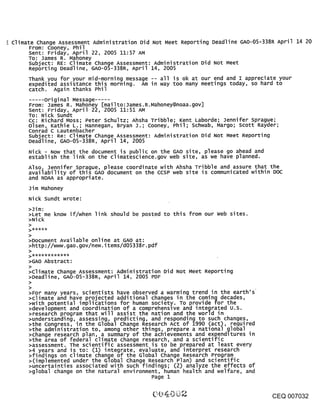 Climate Change Assessment Administration Did Not Meet Reporting Deadline GAO-05-338R April 14 20
     From: Cooney, Phil
     Sent: Friday, April 22, 2005 11:57 AM
     TO: James R. Manoney
     subject: RE: Climate Change Assessment: Administration Did Not Meet
     Reporting Deadline, GAO-05-338R, April 14, 2005
     Thank you for your mid-morning message -- all is ok at our end and I appreciate your
     expedited assistance this morning. Am in way too many meetings today, so hard to
     catch. Again thanks Phil
     ..... original Message.
     From: James Ro Mahoney [mailto:James°R.Mahoney@noaa.gov]
     Sent: Friday, April 22, 2005 11:51 AM
     To: Nick sundt
     Cc: Richard Moss; Peter Schultz; Ahsha Tribble; Kent Laborde; Jennifer sprague;
     olsen, Kathie L.; Hannegan, Bryan J.; Cooney, Phil; schwab, Margo; Scott Rayder;
     conrad c Lautenbacher
     subject: Re: climate Change Assessment: Administration Did Not Meet Reporting
     Deadline, GAO-05-338R, April 14, 2005
     Nick - Now that the document is public on the GAO site, please go ahead and
     establish the link on the climatescience.gov web site, as we have planned.
     Also, Jennifer sprague, please coordinate with Ahsha Tribble and assure that the
     availability of this GAO document on the CCSP web site is communicated within DOC
     and NOAA as appropriate.
     Jim Mahoney
     Nick sundt wrote:
     >Jim:
     >Let me know if/when link should be posted to this from our web sites.
     >Nick


     >Document Available online at GAO at:
     >http://www.gao.gov/new.items/d05338r.pdf
     >

     >GAO Abstract:
     >climate Change Assessment: Administration Did Not Meet Reporting
     >Deadline, GAO-05-338R, April 14, 2005 PDF
     >
     >For many years, scientists have observed a warming trend in the earth’s
     >climate and have projected additional changes in .the coming decades,
     >with potential implications for human society. To provide for the
     >development and coordination of a comprehensive and integrated u.s.
     >research program that will assist the nation and the world in
     >understanding, assessing, predicting, and responding to such changes,
     >the congress, in the Global Change Research Act of 1990 (act), required
     >the administration to, among other things, prepare a national global
     >change research plan, a summary of the achievements and expenditures in
     >the area of federal climate change research, and a scientific
     >assessment. The scientific assessment is to be prepared at least every
     >4 years and is to: (1) integrate, evaluate, and interpret research
     >findings on climate change of the Global change Research Program
     >(implemented under the Global change Research Plan) and scientific
     >uncertainties associated with such findings~ (2) analyze the effects of
     >global change on the natural environment, human health and welfare, and
                                              Page 1


                                                                                   CEQ 007032
 