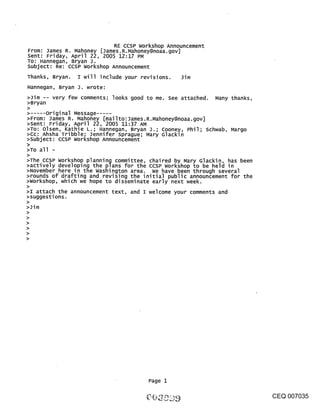 RE CCSP workshop Announcement
From: James R. Mahoney [James.R.Mahoney@noaa.gov]
Sent: Friday, April 22, 2005 12:17 PM
To: Hannegan, Bryan J.
subject: Re: CCSP workshop Announcement
Thanks, Bryan. I will include your revisions. Jim
Hannegan, Bryan J. wrote:
>Jim -- very few comments; looks good to me. See attached. Many thanks,
>Bryan
>
       Original Message .....
>From: James R. Mahoney [mailto:James.R.Mahoney@noaa.gov]
>Sent: Friday, April 22, 2005 11:37 AM
>To: Olsen, Kathie L.; Hannegan, Bryan J.; Cooney, Phil; schwab, Margo
>Cc: Ahsha Tribble; Jennifer sprague; Mary Glackin
>subject: ccsP workshop Announcement
>
>To all -
>
>The CCSP workshop planning committee, chaired by Mary Glackin, has been
>actively developing the plans for the ccsP workshop to be held in
>November here in the washington area. we have been through several
>rounds of drafting and revising the initial public announcement for the
>workshop, which we hope to disseminate early next week.
>
>I attach the announcement text, and I welcome your comments and
>suggestions.
>
>Jim




                                       Page 1

                                                                           CEQ 007035
 