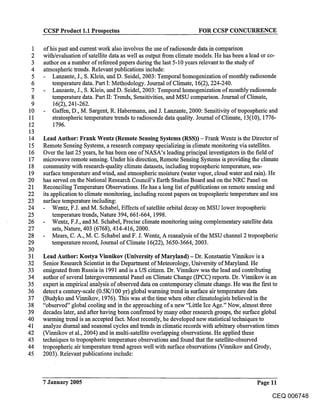 CCSP Product 1.1 Prospectus                                    FOR CCSP CONCURRENCE

1    of his past and current work also involves the use of radiosonde data in comparison
2    with/evaluation of satellite data as well as output from climate models. He has been a lead or co-
3    author on a number of refereed papers during the last 5-10 years relevant to the study of
4    atmospheric trends. Relevant publications include:
5        Lanzante, J., S. Klein, and D. Seidel, 2003: Temporal homogenization of monthly radiosonde
 6       temperature data. Part I: Methodology. Journal of Climate, 16(2), 224-240.
 7       Lanzante, J., S. Klein, and D. Seidel, 2003: Temporal homogenization of monthly radiosonde
 8       temperature data. Part II: Trends, Sensitivities, and MSU comparison. Journal of Climate,
 9       16(2), 241-262.
10       Gaffen, D., M. Sargent, R. Habermann, and J. Lanzante, 2000: Sensitivity of tropospheric and
11       stratospheric temperature trends to radiosonde data quality. Journal of Climate, 13(10), 1776-
12       1796.
13
14   Lead Author: Frank Wentz (Remote Sensing Systems (RSS)) - Frank Wentz is the Director of
15   Remote Sensing Systems, a research company specializing in climate monitoring via satellites.
16   Over the last 25 years, he has been one of NASA’s leading principal investigators in the field of
17   microwave remote sensing. Under his direction, Remote Sensing Systems is providing the climate
18   community with research-quality climate datasets, including tropospheric temperature, sea-
19   surface temperature and wind, and atmospheric moisture (water vapor, cloud water and rain). He
20   has served on the National Research Council’s Earth Studies Board and on the NRC Panel on
21   Reconciling Temperature Observations. He has a long list of publications on remote sensing and
22   its application to climate monitoring, including recent papers on tropospheric temperature and sea
23   surface temperature including:
24        Wentz, F.J. and M. Schabel, Effects of satellite orbital decay on MSU lower tropospheric
25        temperature trends, Nature 394, 661-664, 1998.
26        Wentz, F.J., and M. Schabel, Precise climate monitoring using complementary satellite data
27        sets, Nature, 403 (6768), 414-416, 2000.
28        Mears, C. A., M. C. Schabel and F. J. Wentz, A reanalysis of the MSU channel 2 tropospheric
29        temperature record, Journal of Climate 16(22), 3650-3664, 2003.
30
31   Lead Author: Kostya Vinnikov (University of Maryland) - Dr. Konstantin Vinnikov is a
32   Senior Research Scientist in the Department of Meteorology, University of Maryland. He
33   emigrated from Russia in 1991 and is a US citizen. Dr. Vinnikov was the lead and contributing
34   author of several I.ntergovernmental Panel on Climate Change (IPCC) reports. Dr. Vinnikov is an
35   expert in empirical analysis of observed data on contemporary climate change. He was the first to
36   detect a century-scale (0.5K/100 yr) global warming trend in surface air temperature data
37   (Budyko and Vinnikov, 1976). This was at the time when other climatologists believed in the
38   "observed" global cooling and in the approaching of a new "Little Ice Age." Now, almost three
39   decades later, and after having been confu’med by many other research groups, the surface global
40   warming trend is an accepted fact. Most recently, he developed new statistical techniques to
41   analyze diurnal and seasonal cycles and trends in climatic records with arbitrary observation times
42   (Vinnikov et al., 2004) and in multi-satellite overlapping observations. He applied these
43   techniques to tropospheric temperature observations and found that the satellite-observed
44   tropospheric air temperature trend agrees well with surface observations (Vinnikov and Grody,
45   2003). Relevant publications include:



     7 January 2005                                                                         Page 11
                                                                                                  CEQ 006748
 