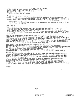 climate GAO NY-F story
 From: Jordan St. John [Jordan. St.John@noaa.gov]
 sent: Friday, April 22, 2005 2:53 PM
 TO: Holbrook, william F.
 subject: climate GAO NYT story
 Bill,
    We got a call from Elizabeth shogren of NPR following up on An~y Revkin’s NYT
 article on Climate Reseach GAO report. She’s says it’s a minor plece, less than a
 minute, didn’t want to talk to anyone, but asked for a clarification.
    Here’s her question and our answer. I’ve spoken to Bob Hopkins on this so he is
 aware of what’s going on.
 NPR Inquiry
 Elizabeth shogren is looking for clarification on the following: The GAO report
 concludes that the Administration is deficient on assessing the research on the
 topics specified in the 1990 GCRA. The NYT piece suggests that the Administration
 is failing to conduct the research on topics specified in the 1990 GCRA. which one
 is correct?
During the development of the final ccsP Strategic Plan, the Administration
identlfied 21 synthesis and Assessment products to cover the full ran e of                     "
ccsP goals and to rovide a .....                                                   g.    the flve
socio economic as ePct ~ ~1~s~n~a~ps.h.~°t-~’-~°-’f~-’k~n°wled.ge-c°ncernl.ng the addressed inand
                    p      s ~o ~,,,,~= vd~-~~y an~ cnange. T~e topics envlronmental
the 21 products represent a partial subset of the types of climate change research
that is being conducted by the 13 federal ccsP agencies.
CCSP reports on research plans and programs (in the annual ourchanging
Planet) on seven research elements: Atmospheric Composition, Climate Variability and
change, Global Water Cycle, Land-use/Land Cover change, Global Carbon cycle,
Ecosystems, and Human contributions and Responses.
This illustrates the breath of research areas addressed by ccsP beyond what is
covered by the 21 S&A products.
AS for the assessments complying with the 1990 GCRA, we are engaging the National
Academy of Sciences - National Research Council to provide advice on the relevant
aspects of the climate change science Program, including recommendations on areas
that need further emphasis.
Moreover, the lead authors of the reports will be asked to document how their
efforts address one or more assessment areas of the Act as they develop the!r
prospectuses and will have the opportunity to modify or extend their report s
coverage, if needed, we may also commission additional reports, if needed, to cover
specific topics that are found to be insufficiently addressed.

Jordan




                                            Page 1



                                                                                           CEQ 007036
 