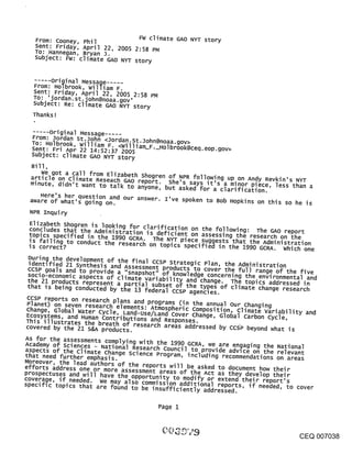 From: Cooney, Phil          FW climate GAO NYT story
  Sent: Friday, April 22, 2005 2:58 PM
  TO: Hannegan, Bryan j.
  subject: FW: climate GAO NYT story


         ¯
         Original Message .....
  From: Holbrook, william F.
  Sent: Friday, April 22, 2005 2
  ~o:.,.jordan.st.~ohn@noaa.gov,
    ¯        .       :58 PM
  subject: Re: cllmate GAO NYT story
  Thanks!

  ..... Original Message .....
  From: Jordan st.John <Jordan.st.John@noaa.gov>
  To: Holbrook, william F. <William_F. Holbrook@ceq.eop.
  Sent: Fri Apr 22 14:52:37 2005                        gov>
  Subject: climate GAO NYT story        --

 Bill,
    We got a call from Elizabeth shogren of ~PR follow!ng up on Andy Revkin’s NYT
 article on Climate Reseach GAO renort. S     .    ¯        ¯
 minute, didn’t want to alk to anyone,he sasked for a clarIT~cation. less than a
                           t       ~      but  ~ays It s a m~?r piece,
    Here’s her question and our answer. I’ve spoken to Bob Hopkins on this so he is
 aware of what’s going on.
 NPR Inqui ry
 Elizabeth shogren is looking for clarification on the following: The GAO report
 concludes that the Administration is deficient on assessing the research on the
 topics specified in the 1990 GCRA. The NYT piece suggests that the Administration
 is failing to conduct the research on topics specified in the 1990 GCRA. Which one
 is correct?
Durin9 the development of the final ccsP Strate ic Pl                .
identified 21 s,,nthesis ~ ......... g ~essment proaucts to cover the full range of the five
                                  a.u   an, the Administration
ccsP goals and to provide a "snapshot" of knowledge concerning the environmental and
socio-economic aspects of climate variability and change. The topics addressed in
the 21 products represent a partial subset of the types of climate change research
that is being conducted by the 13 federal ccsP agencies.
CCSP reports on research plans and programs (in the annual our changing
Planet) on seven research elements: Atmospheric Composition, Climate Variability and
change, Global Water cycle, Land-Use/Land Cover change, Global carbon cycle,
Ecosystems, and Human Contributions and Responses.
This illustrates the breath of research areas addressed by CCWP beyond what is
covered by the 21 S&A products.
AS for the assessments complying with the 1990 GCRA, we are engaging the National
Academy of Sciences - National Research Council to provide advice on the relevant
aspects of the climate change Science Program including recommendations on areas
that need further emphasis.                    ’
Moreover, the lead authors of the reports will be asked to document how their
efforts address one or more assessment areas of the Ac
prospectuses and will have the o ....... ~ ...... t as. they ~evelop their
coverage, if needed ~ ...... ~-~ ~o moiety o~ exten~ their report’
specif{c to~ics tha~ ~ -uu.u ~u ~e lnsufflclently addressed.
                      a-~ ~K_~’~ ~°m~ss~°9 ~dd~t~on~ reports, if neededto cover
                                                                        , s


                                          Page i



                                                                                        CEQ 007038
 